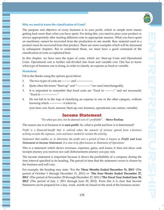 178
Why we need to know the classification of Costs?
The purpose and objective of every business is to earn profit, which in simple term means
getting back more than what you have spent. For doing this, you need to price your product or
service appropriately after treating different costs in appropriate manner. What you have spent
on machinery cannot be recovered from the production in one month. Raw material used in a
product must be recovered from that product. There are more examples which will be discussed
in subsequent chapters. But to understand those, we must have a good command of the
classification of costs as explained here.
In this chapter, we have seen the types of costs, which are: Start-up Costs and Operational
Costs. Operational cost is further sub-divided into fixed and variable cost. One has to know
what type of business one is doing, in order to classify an expense as fixed or variable.
Worksheet:
Fill in the blanks using the options given below:
1. The two types of costs are --------- and -----------------.
2. Quite often the terms ―Start-up‖ and ―---------------―are used interchangeably.
3. It is important to remember that fixed costs are ―fixed in ----------‖ and not necessarily
―fixed in -----------------.‖
4. Do not fall in to the trap of classifying an expense in one or the other category, without
knowing which -------------- it refers to.
(one time cost, fixed, amount, Start-up cost, business, operational cost, nature, variable)
Income Statement
“Do what you love, but be damned sure it‟s profitable‖. - Steve Pavlina
The reason one is in business is to earn profit. So, what is profit and how is it determined?
Profit is a financial benefit that is realized when the amount of revenue gained from a business
activity exceeds the expenses, costs and taxes needed to sustain the activity.
Statement that enables us to determine the profit over a period of time is known as Profit and Loss
Statement or Income Statement. It is also very often known as Statement of Operations
This is a statement which shows revenues, expenses, gains, and losses; it does not show cash
receipts (money you receive) nor cash disbursements (money you pay out).
The income statement is important because it shows the profitability of a company during the
time interval specified in its heading. The period of time that the statement covers is chosen by
the business and will vary.
For example, the heading may state: "For the Three Months Ended December 31, 2011" (The
period of October 1 through December 31, 2011) or "The Four Weeks Ended December 27,
2011" (The period of November 29 through December 27, 2011.)"The Fiscal Year Ended June 30,
2012" (The period of July 1, 2011 through June 30, 2012). From this it is clear that Income
Statement can be prepared for a day, week, month etc based on the need of the business owner.
 