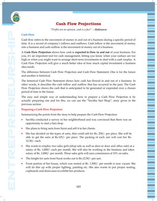 183
Cash Flow Projections
“Profits are an opinion, cash is a fact”. – Unknown
Cash Flow
Cash flow refers to the movement of money in and out of a business during a specific period of
time. It is a record of company‘s inflows and outflows. Cash inflow is the movement of money
into a business and cash outflow is the movement of money out of a business.
A Cash Flow Projection shows how cash is expected to flow in and out of your business. For
you, it's an important tool for cash management, letting you know when your outlays are too
high or when you might want to arrange short term investments to deal with a cash surplus. A
Cash Flow Projection will give a much better idea of how much capital investment a business
idea needs.
The difference between Cash Flow Projection and Cash Flow Statement: One is for the future
and another is historical.
The historical Cash Flow Statement shows how cash has flowed in and out of a business. In
other words, it describes the cash inflow and outflow that has occurred in the past. The Cash
Flow Projection shows the cash that is anticipated to be generated or expended over a chosen
period of time in the future.
The easy and simple way of understanding how to prepare a Cash Flow Projection is by
actually preparing one and for this, we can use the ―Savitha Sari Shop‖, story given in the
previous section.
Preparing a Cash Flow Projection
Summarizing the points from the story to help prepare the Cash Flow Projection:
Savitha conducted a survey in her neighborhood and was convinced that there was an
opportunity to start a Sari shop.
She plans to bring saris from Surat and sell it to her clients.
She has decided on the types of saris, that could sell for Rs. 250/- per piece. She will be
able to get the saris at Rs.125/- per piece. The packing of each sari will cost her Rs.
12.50/- each.
She wants to employ two sales girls (shop sale as well as door to door and office sale) at a
salary of Rs. 1,000/- each per month. She will also be working in the business and takes
salary of Rs. 1,000/- per month. These sales girls will earn commission of 10% on sales.
The freight for saris from Surat works out to Rs.12.50/- per sari.
Front portion of her house, which was rented at Rs. 1,500/- per month is now vacant. She
will do this up with proper lighting, painting etc. She also wants to put proper seating,
cupboards and showcases to exhibit her products.
 