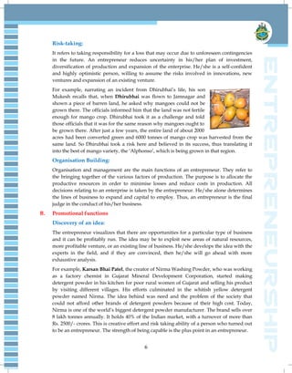 6
Risk-taking:
It refers to taking responsibility for a loss that may occur due to unforeseen contingencies
in the future. An entrepreneur reduces uncertainty in his/her plan of investment,
diversification of production and expansion of the enterprise. He/she is a self-confident
and highly optimistic person, willing to assume the risks involved in innovations, new
ventures and expansion of an existing venture.
For example, narrating an incident from Dhirubhai‟s life, his son
Mukesh recalls that, when Dhirubhai was flown to Jamnagar and
shown a piece of barren land, he asked why mangoes could not be
grown there. The officials informed him that the land was not fertile
enough for mango crop. Dhirubhai took it as a challenge and told
those officials that it was for the same reason why mangoes ought to
be grown there. After just a few years, the entire land of about 2000
acres had been converted green and 6000 tonnes of mango crop was harvested from the
same land. So Dhirubhai took a risk here and believed in its success, thus translating it
into the best of mango variety, the „Alphonso‟, which is being grown in that region.
Organisation Building:
Organisation and management are the main functions of an entrepreneur. They refer to
the bringing together of the various factors of production. The purpose is to allocate the
productive resources in order to minimise losses and reduce costs in production. All
decisions relating to an enterprise is taken by the entrepreneur. He/she alone determines
the lines of business to expand and capital to employ. Thus, an entrepreneur is the final
judge in the conduct of his/her business.
B. Promotional functions
Discovery of an idea:
The entrepreneur visualizes that there are opportunities for a particular type of business
and it can be profitably run. The idea may be to exploit new areas of natural resources,
more profitable venture, or an existing line of business. He/she develops the idea with the
experts in the field, and if they are convinced, then he/she will go ahead with more
exhaustive analysis.
For example, Karsan Bhai Patel, the creator of Nirma Washing Powder, who was working
as a factory chemist in Gujarat Mineral Development Corporation, started making
detergent powder in his kitchen for poor rural women of Gujarat and selling his product
by visiting different villages. His efforts culminated in the whitish yellow detergent
powder named Nirma. The idea behind was need and the problem of the society that
could not afford other brands of detergent powders because of their high cost. Today,
Nirma is one of the world‟s biggest detergent powder manufacturer. The brand sells over
8 lakh tonnes annually. It holds 40% of the Indian market, with a turnover of more than
Rs. 2500/- crores. This is creative effort and risk taking ability of a person who turned out
to be an entrepreneur. The strength of being capable is the plus point in an entrepreneur.
 