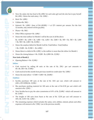 187
Now the salary she has fixed is Rs.1,000/ for each sales girl and she also has to pay herself
Rs.1,000/- Hence the total salary = Rs. 3,000/-.
Rent= Rs. 1,000/-
Utilities=Rs. 500/-
Interest= Rs. 1,000/- (loan of Rs.1,00,000/- = at 12% interest per annum. For the first
12 months, only interest will be payable).
Phone = Rs. 500/-
Other Office expenses= Rs. 1,000/-
Hence the total outflow for Month 1 will be the sum of all the above
Rs. 10,500 + Rs. 1,050 + Rs. 1,800 + Rs. 1,050 + Rs. 3,000 + Rs. 500 + Rs. 500 + Rs. 1,000
+ Rs. 500 + Rs. 1,000 = Rs. 21,900/-.
Hence the surplus/deficit for Month 1will be :Total Inflow- Total Outflow
= Rs. 15,000 – Rs. 21,900 = - Rs. 6,900/-
Hence there is a deficit of Rs. 6,900/ i.e the outflow is more than the inflow for Month 1.
Hence the closing balance = Rs. 19,200 - Rs. 6,900= Rs. 12,300/-
Now look at Month 2:
Opening Balance = Rs. 12,300/-
Inflow:
Cash received by selling 68 saris at the rate of Rs. 250/- per sari amounts to
68 x Rs. 250 = Rs. 17,000/-
Cash received in this month from previous month for credit sales= Rs. 3,000/-
Hence the total inflow = 17,000 + 3,000 = Rs. 20,000/-
Outflow:
Savitha purchases 100 saris at the rate of Rs. 125/ per sari, which will amount to
(100 x 125=12500) Rs. 12,500/-
She purchases packing material for 100 saris at the rate of Rs.12.50 per sari which will
amount to Rs. 1,250/-.
Now Savitha has to pay the sales commission of 10% of Rs. 21,000/- which will amount to
Rs. 2,100/-.
The freight of 100 saris from Surat at the rate of Rs. 12.50 per sari will amount to
100 x Rs. 12.50 = Rs. 1,250/-.
The remaining expenses which includes the salary, rent, utilities, interest, phone and office
expenses will amount to Rs. 7,500/- (as in the previous month)
 