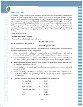 193
Break Even Point
A business‘s break-even point is the amount or level of sales or revenues that it must generate
in order to equal its expenses. In other words, it is the point at which the company neither
makes a profit nor suffers a loss. Calculating the break-even point (through break-even analysis)
can provide a simple, yet powerful quantitative tool for managers. In its simplest form, break-
even analysis provides insight into whether or not revenue from a product or service has the
ability to cover the relevant costs of production of that product or service. Entrepreneurs can
use this information in making a wide range of business decisions, including setting prices,
preparing competitive bids, and applying for loans. It also helps in Profit Planning and Goal
setting.
At the break even level,
Total Revenue= Total Expenses
The formula for calculating break even level is:
Fixed Cost (Per month)
Break Even Volume (Per Month) = ---------------------------------------------------------
Gross Margin Per Unit
Let us understand this further through a simple example of Ram and his tea vending business
considering the following facts or assumptions:
Ram, who was earlier working in a restaurant, has now decided to start a tea vending
business. He was getting Rs. 300/- per day as his wages, while working in the restaurant.
Ram is thinking in terms of a mobile hand cart for his tea vending business, which he will
take around to the various construction sites in the given locality and during day light only.
Before starting the business he needs to buy vessels, cart, stove, fuel, strainer, thermos flask
etc. for which he needs Rs. 12,000/-.
He will need to buy the initial supply of milk, sugar, cups, tea leaves for which he will need
around Rs. 1,000/-.
Ram had Rs. 1,000/- which he used for buying various consumable items. He borrowed Rs.
12,000/- from a friend and agreed to pay him Rs. 4/- per day as interest. (approximately
12% per annum).
The cost of producing tea from one litre milk for Ram is as shown below:
One Litre Milk = Rs. 30/-
Two Litre Water = Rs. 2 /-
Sugar (300 gms) = Rs. 30 /-
Tea leaves (100 gms) = Rs. 20 /-
Fuel = Rs. 2 /-
Total = Rs. 84 /-
 