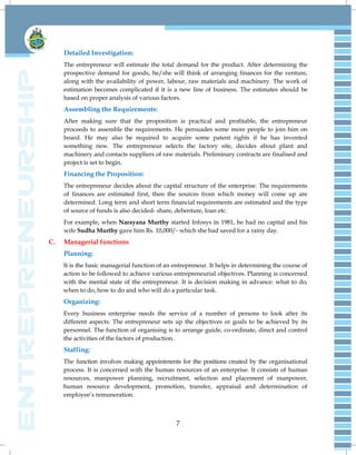 7
Detailed Investigation:
The entrepreneur will estimate the total demand for the product. After determining the
prospective demand for goods, he/she will think of arranging finances for the venture,
along with the availability of power, labour, raw materials and machinery. The work of
estimation becomes complicated if it is a new line of business. The estimates should be
based on proper analysis of various factors.
Assembling the Requirements:
After making sure that the proposition is practical and profitable, the entrepreneur
proceeds to assemble the requirements. He persuades some more people to join him on
board. He may also be required to acquire some patent rights if he has invented
something new. The entrepreneur selects the factory site, decides about plant and
machinery and contacts suppliers of raw materials. Preliminary contracts are finalised and
project is set to begin.
Financing the Proposition:
The entrepreneur decides about the capital structure of the enterprise. The requirements
of finances are estimated first, then the sources from which money will come up are
determined. Long term and short term financial requirements are estimated and the type
of source of funds is also decided- share, debenture, loan etc.
For example, when Narayana Murthy started Infosys in 1981, he had no capital and his
wife Sudha Murthy gave him Rs. 10,000/- which she had saved for a rainy day.
C. Managerial functions
Planning:
It is the basic managerial function of an entrepreneur. It helps in determining the course of
action to be followed to achieve various entrepreneurial objectives. Planning is concerned
with the mental state of the entrepreneur. It is decision making in advance: what to do,
when to do, how to do and who will do a particular task.
Organizing:
Every business enterprise needs the service of a number of persons to look after its
different aspects. The entrepreneur sets up the objectives or goals to be achieved by its
personnel. The function of organising is to arrange guide, co-ordinate, direct and control
the activities of the factors of production.
Staffing:
The function involves making appointments for the positions created by the organisational
process. It is concerned with the human resources of an enterprise. It consists of human
resources, manpower planning, recruitment, selection and placement of manpower,
human resource development, promotion, transfer, appraisal and determination of
employee‟s remuneration.
 