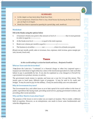 196
SUMMARY
In this chapter we have learnt about Break Even Point.
For an entrepreneur, Break Even Point is very critical because by knowing the Break Even Point
you can begin to set targets.
Break Even Point is expressed as quantity for a period (day, week, month etc)
Worksheet
Fill in the blanks using the options below
1. A business‘s break-even point is the amount or level of ----------------- that it must generate
in order to equal its ------------------.
2. At the break-even level --------------- is equal to the total expenses.
3. Break even volume per month is equal to --------------------/--------------------.
4. The business is at neither-------------- nor ----------------, when it is at break even point.
(Fixed cost per month, profit, sales or revenues, loss, expenses, total revenue, gross margin per
unit, income, fixed cost).
Taxes
In this world nothing is certain but death and taxes. - Benjamin Franklin
What are Taxes and who levies them?
A tax (from the Latin taxo; "I estimate") is a financial charge or other levy imposed upon a
taxpayer (an individual or legal entity) by a state or the functional equivalent of a state such that
failure to pay is punishable by law. It can also be explained as a fee charged or ("levied") by
a government on a product, income, or activity.
The government needs money to operate, and taxes are a way for it to get this money. This
money goes to fund many different types of programs. It may be used to fix roads and
bridges. It may be used to pay for the military. It may be used to help your own education!
Why do Governments levy taxes?
The Governments levy and collect taxes so as to later spend it for social welfare in the form of
public expenditure like laying roads, providing social service, paying government workers, and
providing other social amenities.
Why and How Much to Learn about Taxes?
The purpose of the lesson is not to make you an expert on taxation. That is totally a different
field of expertise. However, as an entrepreneur, one needs to know some fundamentals and
what the obligations are:
 
