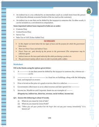 198
An indirect tax is a tax collected by an intermediary (such as a retail store) from the person
who bears the ultimate economic burden of the tax (such as the customer).
An indirect tax is one that can be shifted by the taxpayer to someone else. In other words, it
can be included as a cost element in computation.
Some important indirect taxes imposed in India are as under:
Customs Duty
Central Excise Duty
Service Tax
Sales Tax or VAT (Value Added Tax)
SUMMARY
In this chapter we learnt about the two types of taxes and the purpose for which the government
levies taxes.
There are Direct Taxes and Indirect Taxes
Direct Taxes are paid directly by the person to the government (The entrepreneur may be
collection agent)
Indirect taxes are the taxes paid indirectly like while purchasing a product etc.
The government mainly collects taxes in order to provide public welfare.
Worksheet
Fill in the blanks using the options given below:
1. A -----------------is one that cannot be shifted by the taxpayer to someone else, whereas an --
------------------ can be.
2. --------------------- or ----------------------- is a local tax on buildings, along with the belonging
land, and imposed on owners.
3. If tax is levied on the price of a good or service, then it is called an -------------------
4. Governments collect taxes so as to collect revenue and later spend it for --------------
5. Income tax, Wealth tax and Corporate Assets tax are examples of ----------
(Property tax, indirect tax, direct tax, revenue, social welfare, income tax)
Q.1. Answer the following in about 15 words.
(i) What do you mean by Unit of Sale?
(ii) What do you mean by Gross Profit?
(iii) ―When you sell your product but the buyer does not pay your money immediately‖ It is
known as?
 