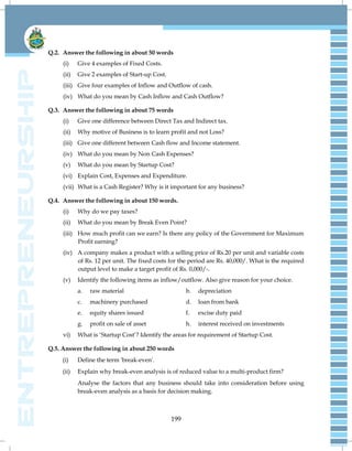199
Q.2. Answer the following in about 50 words
(i) Give 4 examples of Fixed Costs.
(ii) Give 2 examples of Start-up Cost.
(iii) Give four examples of Inflow and Outflow of cash.
(iv) What do you mean by Cash Inflow and Cash Outflow?
Q.3. Answer the following in about 75 words
(i) Give one difference between Direct Tax and Indirect tax.
(ii) Why motive of Business is to learn profit and not Loss?
(iii) Give one different between Cash flow and Income statement.
(iv) What do you mean by Non Cash Expenses?
(v) What do you mean by Startup Cost?
(vi) Explain Cost, Expenses and Expenditure.
(vii) What is a Cash Register? Why is it important for any business?
Q.4. Answer the following in about 150 words.
(i) Why do we pay taxes?
(ii) What do you mean by Break Even Point?
(iii) How much profit can we earn? Is there any policy of the Government for Maximum
Profit earning?
(iv) A company makes a product with a selling price of Rs.20 per unit and variable costs
of Rs. 12 per unit. The fixed costs for the period are Rs. 40,000/. What is the required
output level to make a target profit of Rs. 0,000/-.
(v) Identify the following items as inflow/outflow. Also give reason for your choice.
a. raw material b. depreciation
c. machinery purchased d. loan from bank
e. equity shares issued f. excise duty paid
g. profit on sale of asset h. interest received on investments
vi) What is ‗Startup Cost‘? Identify the areas for requirement of Startup Cost.
Q.5. Answer the following in about 250 words
(i) Define the term 'break-even'.
(ii) Explain why break-even analysis is of reduced value to a multi-product firm?
Analyse the factors that any business should take into consideration before using
break-even analysis as a basis for decision making.
 