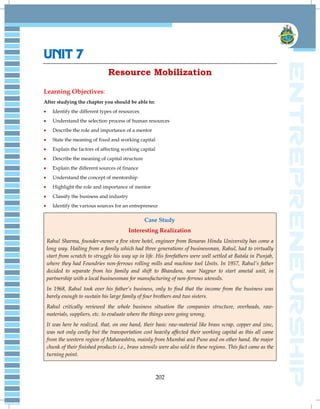 202
UNIT 7
Resource Mobilization
Learning Objectives:
After studying the chapter you should be able to:
 Identify the different types of resources
 Understand the selection process of human resources
 Describe the role and importance of a mentor
 State the meaning of fixed and working capital
 Explain the factors of affecting working capital
 Describe the meaning of capital structure
 Explain the different sources of finance
 Understand the concept of mentorship
 Highlight the role and importance of mentor
 Classify the business and industry
 Identify the various sources for an entrepreneur
Case Study
Interesting Realization
Rahul Sharma, founder-owner a five store hotel, engineer from Benaras Hindu University has come a
long way. Hailing from a family which had three generations of businessman, Rahul, had to virtually
start from scratch to struggle his way up in life. His forefathers were well settled at Batala in Punjab,
where they had Foundries non-ferrous rolling mills and machine tool Units. In 1957, Rahul’s father
decided to separate from his family and shift to Bhandara, near Nagpur to start ametal unit, in
partnership with a local businessman for manufacturing of non-ferrous utensils.
In 1968, Rahul took over his father’s business, only to find that the income from the business was
barely enough to sustain his large family of four brothers and two sisters.
Rahul critically reviewed the whole business situation the companies structure, overheads, raw-
materials, suppliers, etc. to evaluate where the things were going wrong.
It was here he realized, that, on one hand, their basic raw-material like brass scrap, copper and zinc,
was not only costly but the transportation cost heavily affected their working capital as this all came
from the western region of Maharashtra, mainly from Mumbai and Pune and on other hand, the major
chunk of their finished products i.e., brass utensils were also sold in these regions. This fact came as the
turning point.
 