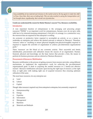 203
Easy availability of raw-material and closeness to the market acted as the key agents to make him shift
to Pune. Since then, there was no looking back. This not only resulted in saving the transportation cost
but brought down; significantly, their overall cost of production.
Could you understand the reason for Rahul Sharma’s success? Yes, Resource availability.
Introduction
A very important function of entrepreneurs is the arranging and procuring proper
resources.‖THINK‖ is an important word for entrepreneurs, because cows do not give milk,
milk has to be extracted-meaning entrepreneur‘s first job is to arrange, in a constructive way,
the resources that are required for the enterprise‘s working.
An economic or productive factor required to accomplish an activity, or as a means to
undertake an enterprise and achieve the desired outcome is referred as 'Resource'. Therefore,
'resource' refers to ―anything or means (physical tangible/non-physical-tangible) required or
required to support the activities of organisation to achieve pre-determined organizational
goals.‖
These 'resources' are life blood of any economic activity. Their successful and timely
identification, procurement and utilization ensure the success of an organisation. Human,
financial, physical and knowledge are the basic factors that provide a firm, the means to
perform its business processes and are referred as 'Business Resources'.
Procurement of Resources: Mobilisation
Resource mobilization is the process of getting resource from resource provider, using different
mechanisms, to implement the organization‘s work for achieving the pre-determined
organizational goals. It deals in acquiring the needed resources in a ‗timely-cost effective
manner‘. Resource mobilization advocates upon having the right type of resource, at the right
time, at right price with making right use of acquired resources thus ensuring optimum
utilization of the same.
The most basic resources, for any enterprise are:
a) Land
b) Labour
c) Capital
Though 'other resources' required vary from enterprise to enterprise, but commonly comprise of:
a) Entrepreneurship
b) Energy
c) Expertise
d) Information
e) Management
f) Machines
g) Materials and Methods
 