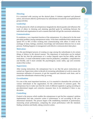8
Directing:
It is concerned with carrying out the desired plans. It initiates organised and planned
action, and ensures effective performance by subordinates towards the accomplishment of
group activities.
Leadership:
It is the process by which an entrepreneur imaginatively directs/guides and influences the
work of others in choosing and attaining specified goals by mediating between the
individual and organisation in such a manner that both will get the maximum satisfaction.
Communication:
It constitutes a very important function of the entrepreneur. It is observed to be the most
prevalent problem among entrepreneurs today. It has been established that entrepreneurs
spend 75% to 90% of their working time communicating with others. It refers to the
exchange of ideas, feelings, emotions, knowledge and information between two or more
persons. Nothing happens in management until effective communication takes place.
Motivation:
It is the psychological process of creating an urge among the subordinates to do certain
things or behave in the desired manner. The importance of motivation can be realised
from the fact that the performance of a worker depends upon his/her ability and the
motivation. A sound motivational system must be productive, competitive, comprehensive
and flexible, and it must consider the psychological, social, safety, ego and economic
needs of the worker.
Supervision:
After issuing instructions, the entrepreneur has to see that the given instructions are
carried out. Supervision refers to the job of overseeing subordinates at work to ensure the
maximum utilisation of resources, to get the required and directed work done, and to
correct the subordinates whenever they go wrong.
Co-ordination:
It is one of the most important functions, as, it is essential to channelize the activities of
various individuals in the organisation, for the achievement of common goals. The
entrepreneur has to make sure that the work of different segments is going according to
pre-determined targets and corrective measures have to be initialised if there is any
deviation.
Controlling:
Control is the process which enables the entrepreneur to get his/her company‟s policies
implemented and take corrective action if performance is not according to the pre-
determined standards. The process begins with establishing standards of performance,
measuring actual performance, comparing the actual performance with the standard,
finding variations and finally, taking corrective action.
 