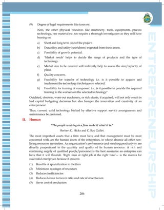 206
(9) Degree of legal requirements like taxes etc.
Next, the other physical resources like machinery, tools, equipments, process
technology, raw material etc. too require a thorough investigation as they will have
bearing on:
a) Short and long term cost of the project.
b) Durability and utility (usefulness) expected from these assets.
c) Possibility of growth potential.
d) ‗Market needs‘ helps to decide the range of products and the type of
technology.
e) Market size to be covered will indirectly help to assess the size/capacity of
plant.
f) Quality concerns.
g) Feasibility for transfer of technology i.e. is it possible to acquire and
implement the technology/technique so selected.
h) Feasibility for training of manpower, i.e., is it possible to provide the required
training to the workers on the selected technology?
Outdated, obsolete, worn-out machinery, or sick plants, if acquired, will not only result in
bad capital budgeting decisions but also hamper the innovation and creativity of an
entrepreneur.
Thus, current, valid technology backed by effective support service arrangements and
maintenance be preferred.
II. Human
"The people working in a firm make it what it is."
Herbert G. Hicks and C. Ray Gullet.
The most important assets that a firm must have and that management must be most
concerned with, are the human assets of the enterprises, in whose absence all other non-
living resources are useless. An organization‘s performance and resulting productivity are
directly proportional to the quantity and quality of its human resource. A rich and
continuing supply of qualified people/personnel is the best assurance an enterprise can
have that it will flourish. 'Right man at right job at the right time'— is the mantra for
successful enterprises because it ensures:
(1) Benefits of specialization to the firm
(2) Minimizes wastages of resources
(3) Reduces inefficiencies
(4) Reduces labour turnover ratio and rate of absenteeism
(5) Saves cost of production
 