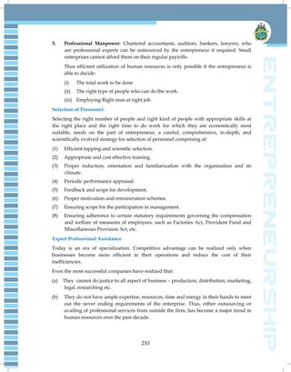 210
5. Professional Manpower: Chartered accountants, auditors, bankers, lawyers, who
are professional experts can be outsourced by the entrepreneur if required. Small
enterprises cannot afford them on their regular payrolls.
Thus efficient utilization of human resources is only possible if the entrepreneur is
able to decide:
(i) The total work to be done
(ii) The right type of people who can do the work.
(iii) Employing Right man at right job.
Selection of Personnel:
Selecting the right number of people and right kind of people with appropriate skills at
the right place and the right time to do work for which they are economically most
suitable, needs on the part of entrepreneur, a careful, comprehensive, in-depth, and
scientifically evolved strategy for selection of personnel comprising of:
(1) Efficient tapping and scientific selection.
(2) Appropriate and cost effective training.
(3) Proper induction, orientation and familiarization with the organisation and its
climate.
(4) Periodic performance appraisal.
(5) Feedback and scope for development.
(6) Proper motivation and remuneration schemes.
(7) Ensuring scope for the participation in management.
(8) Ensuring adherence to certain statutory requirements governing the compensation
and welfare of measures of employees, such as Factories Act, Provident Fund and
Miscellaneous Provision Act, etc.
Expert Professional Assistance
Today is an era of specialization. Competitive advantage can be realized only when
businesses become more efficient in their operations and reduce the cost of their
inefficiencies.
Even the most successful companies have realized that:
(a) They cannot do justice to all aspect of business – production, distribution, marketing,
legal, researching etc.
(b) They do not have ample expertise, resources, time and energy in their hands to meet
out the never ending requirements of the enterprise. Thus, either outsourcing or
availing of professional services from outside the firm, has become a major trend in
human resources over the past decade.
 