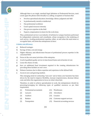 211
Although there is no single, standard legal definition of Professional Services, most
courts agree the phrase refers broadly to a calling, occupation or business that:
 Involves specialized education, knowledge, labour, judgment and skill
 Is predominantly mental or intellectual
 Has professional workforce
 Good capital resources intensity
 Has proven expertise in the field
 Expects compensation in return for the work done.
Thus, professional service is an industry of technical or unique functions performed
by independent contractors and consultants, whose occupation is the rendering of
such service. Availing professional expertise, either, as and when the need arises or
on regular basis, will assist the entrepreneur to have:
A better cost efficiency
a) Reduced wastages.
b) Savings of time, cost and energy.
c) Higher efficiency and effectiveness because of professional proven expertise in the
concerned field.
d) Focus on the core areas/activities of the enterprise.
e) Avail of qualified quality service in time bound frame and at fraction of cost.
f) Lower the chance of risks.
g) Save on additional fixed investment required in the creating infrastructure for
providing these facilities on one‘s own.
h) Enhance business due to others expertise and experience in the defined field.
i) Access to new and growing markets.
This emerging trend of contracting "non-core" and at times core functions has been
driven by the need to improve flexibility, increase responsiveness, decrease labour
costs and allow the organization to focus on what it does best.
Therefore, in order to achieve specialization in work, the entrepreneurs should try
procuring/arranging for following types of qualified resources as per their
requirement:
(1) Professional accountants (11) Warehouses
(2) Lawyers (12) Advertisers
(3) Auditors (13) Couriers
(4) Bankers (14) Customer support services
(5) Transporters (15) Financial accounting services
 