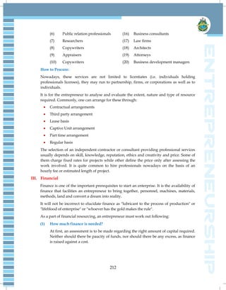 212
(6) Public relation professionals (16) Business consultants
(7) Researchers (17) Law firms
(8) Copywriters (18) Architects
(9) Appraisers (19) Attorneys
(10) Copywriters (20) Business development managers
How to Procure:
Nowadays, these services are not limited to licentiates (i.e. individuals holding
professionals licenses), they may run to partnership, firms, or corporations as well as to
individuals.
It is for the entrepreneur to analyse and evaluate the extent, nature and type of resource
required. Commonly, one can arrange for these through:
 Contractual arrangements
 Third party arrangement
 Lease basis
 Captive Unit arrangement
 Part time arrangement
 Regular basis
The selection of an independent contractor or consultant providing professional services
usually depends on skill, knowledge, reputation, ethics and creativity and price. Some of
them charge fixed rates for projects while other define the price only after assessing the
work involved. It is quite common to hire professionals nowadays on the basis of an
hourly fee or estimated length of project.
III. Financial
Finance is one of the important prerequisites to start an enterprise. It is the availability of
finance that facilities an entrepreneur to bring together, personnel, machines, materials,
methods, land and convert a dream into reality.
It will not be incorrect to elucidate finance as "lubricant to the process of production" or
"lifeblood of enterprise" or "whoever has the gold makes the rule".
As a part of financial resourcing, an entrepreneur must work out following:
(1) How much finance is needed?
At first, an assessment is to be made regarding the right amount of capital required.
Neither should there be paucity of funds, nor should there be any excess, as finance
is raised against a cost.
 