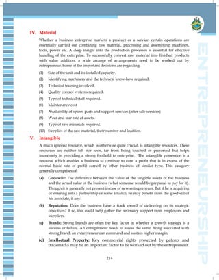 214
IV. Material
Whether a business enterprise markets a product or a service, certain operations are
essentially carried out combining raw material, processing and assembling, machines,
tools, power etc. A deep insight into the production processes is essential for effective
handling of the enterprise. To successfully convert raw material into finished products
with value addition, a wide arrange of arrangements need to be worked out by
entrepreneur. Some of the important decisions are regarding:
(1) Size of the unit and its installed capacity.
(2) Identifying machinery and the technical know-how required.
(3) Technical training involved.
(4) Quality control systems required.
(5) Type of technical staff required.
(6) Maintenance cost
(7) Availability of spares parts and support services (after sale services)
(8) Wear and tear rate of assets.
(9) Type of raw materials required.
(10) Supplies of the raw material, their number and location.
V. Intangible
A much ignored resource, which is otherwise quite crucial, is intangible resources. These
resources are neither felt nor seen, far from being touched or preserved but helps
immensely in providing a strong foothold to enterprise. The intangible possession is a
resource which enables a business to continue to earn a profit that is in excess of the
normal basic rate of profit earned by other business of similar type. This category
generally comprises of:
(a) Goodwill: The difference between the value of the tangible assets of the business
and the actual value of the business (what someone would be prepared to pay for it).
Though it is generally not present in case of new entrepreneurs. But if he is acquiring
or entering into a partnership or some alliance, he may benefit from the goodwill of
his associate, if any.
(b) Reputation: Does the business have a track record of delivering on its strategic
objectives? If so, this could help gather the necessary support from employees and
suppliers.
(c) Brands: Strong brands are often the key factor in whether a growth strategy is a
success or failure. An entrepreneur needs to assess the same. Being associated with
strong brand, an entrepreneur can command and sustain higher margin.
(d) Intellectual Property: Key commercial rights protected by patents and
trademarks may be an important factor to be worked out by the entrepreneur.
 