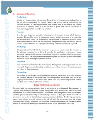 9
D. Commercial Functions
Production:
It is the key function of an entrepreneur. The activities of production are independent of
the size of the undertaking. In a small concern, one person may be undertaking this
function whereas, in large organisations, this activity may be undertaken by various
individuals or separate teams. It is the creation of goods and services. It consists of
manufacturing, ancillary and advisory activities.
Finance:
It is the most important aspect in all enterprises. It remains a focus of all business
activities. The need for money is continuous. It starts with the setting up of an enterprise
and remains at all times. The development and expansion of an enterprise rather needs
more commitment for funds. It is the duty of the entrepreneur to look and analyse into the
various sources of finance and appropriately arrange for them as and when required.
Marketing:
It is primarily concerned with the movement of goods and services from the producer to
the ultimate consumer. It is directed towards the satisfaction of consumer wants.
Marketing plays a significant role in promoting the well-being of the business enterprise.
So it is the role of the entrepreneur to strategically place his company in an advantageous
position to secure the top position in the market.
Personnel:
This function is concerned with employment, development and compensation for the
personnel, the provisions of working conditions and welfare measures to maintain a good
work force in the organisation.
Accounting:
It is defined as a systematic recording of entrepreneurial transactions of an enterprise and
the financial position of the enterprises. The entrepreneur should look into the record
keeping of the entries of all transactions which take place in the organisation so that
he/she is aware of his/her financial position.
Need For Entrepreneurship
The main need for entrepreneurship State in any country is for Economic Development. In
capitalist and developed countries, private entrepreneurs play an important role in economic
development. In socialist countries, the state (Government) is the entrepreneur. In under-developed
countries, private entrepreneurship is not encouraged because of the degree of risk involved. The
government has to play a vital role in economic development. But in a developing country like
India which follows a mixed economy, the role of both the government and the private
entrepreneurs is equally important. The role of the private entrepreneurs has further increased
because of the liberal economic policies followed by the Indian government since 1991.
 