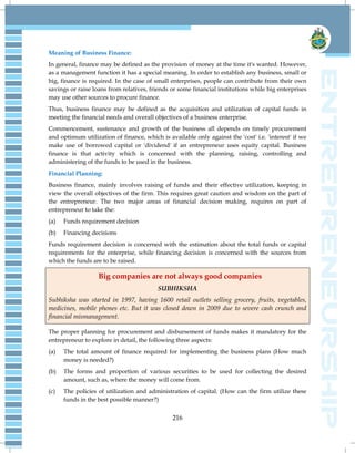 216
Meaning of Business Finance:
In general, finance may be defined as the provision of money at the time it's wanted. However,
as a management function it has a special meaning. In order to establish any business, small or
big, finance is required. In the case of small enterprises, people can contribute from their own
savings or raise loans from relatives, friends or some financial institutions while big enterprises
may use other sources to procure finance.
Thus, business finance may be defined as the acquisition and utilization of capital funds in
meeting the financial needs and overall objectives of a business enterprise.
Commencement, sustenance and growth of the business all depends on timely procurement
and optimum utilization of finance, which is available only against the 'cost' i.e. 'interest' if we
make use of borrowed capital or 'dividend' if an entrepreneur uses equity capital. Business
finance is that activity which is concerned with the planning, raising, controlling and
administering of the funds to be used in the business.
Financial Planning:
Business finance, mainly involves raising of funds and their effective utilization, keeping in
view the overall objectives of the firm. This requires great caution and wisdom on the part of
the entrepreneur. The two major areas of financial decision making, requires on part of
entrepreneur to take the:
(a) Funds requirement decision
(b) Financing decisions
Funds requirement decision is concerned with the estimation about the total funds or capital
requirements for the enterprise, while financing decision is concerned with the sources from
which the funds are to be raised.
Big companies are not always good companies
SUBHIKSHA
Subhiksha was started in 1997, having 1600 retail outlets selling grocery, fruits, vegetables,
medicines, mobile phones etc. But it was closed down in 2009 due to severe cash crunch and
financial mismanagement.
The proper planning for procurement and disbursement of funds makes it mandatory for the
entrepreneur to explore in detail, the following three aspects:
(a) The total amount of finance required for implementing the business plans (How much
money is needed?)
(b) The forms and proportion of various securities to be used for collecting the desired
amount, such as, where the money will come from.
(c) The policies of utilization and administration of capital. (How can the firm utilize these
funds in the best possible manner?)
 