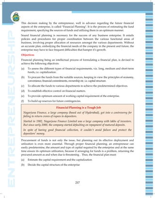 217
This decision making by the entrepreneur, well in advance regarding the future financial
aspects of the enterprise, is called "Financial Planning". It is the process of estimating the fund
requirement, specifying the sources of funds and utilizing them in an optimum manner.
Sound financial planning is necessary for the success of any business enterprise. It entails
policies and procedures for proper coordination between the various functional areas of
business, involving proper allocation of resources amongst the various departments. Without
an accurate plan, embodying the financial needs of the company in the present and future, the
enterprise may have to face frequent difficulties that hamper it‘s growth.
Objectives
Financial planning being an intellectual process of formulating a financial plan, is devised to
achieve the following objectives:
(a) To assess the different types of financial requirements, viz. long, medium and short-term
funds, i.e. capitalization.
(b) To procure the funds from the suitable sources, keeping in view the principles of economy,
convenience, financial commitments, ownership etc. i.e. capital structure.
(c) To allocate the funds to various departments to achieve the predetermined objectives.
(d) To establish effective control on financial matters.
(e) To provide optimum amount of working capital requirement of the enterprise.
(f) To build up reserves for future contingencies.
Financial Planning is a Tough Job
Nagarjuna Finance, a large company (based out of Hyderabad), got into a controversy for
failing to return crores of rupees to depositors.
Started in 1982, Nagarjuna Finance Limited was a large company with lakhs of investors.
But since early 2000, the company started defaulting on repayment of matured deposits.
In spite of having good financial collection, it couldn't avoid failure and protect the
depositors’ money.
Procurement of funds is not only the issue, but planning out its effective deployment and
utilization is even more essential. Through proper financial planning, an entrepreneur can
easily predetermine, the amount and type of capital required by the enterprise and at the same
time ensure its optimum utilization, because if arranging for funds is a problem, returning the
procured amount as and when due is threatening . Thus, the financial plan must:
(a) Estimate the capital requirement and the capitalization
(b) Decide the capital structure of the enterprise
 