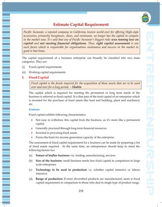 218
Estimate Capital Requirement
Pacific Sunwear, a reputed company in California, known world over for offering High-style
accessories, primarily Sunglasses, shoes, and swimwear, no longer has the capital to compete
in the market now. It's said that one of Pacific Sunwear's biggest risks was running low on
capital and not meeting financial obligations. Thus, right capital assessment is one
such factor which is responsible for organisations sustenance and success in the market in
good or bad times.
The capital requirement of a business enterprise can broadly be classified into two main
categories. They are:
(i) Fixed capital requirements
(ii) Working capital requirements
I. Fixed Capital
Fixed capital is the funds required for the acquisition of those assets that are to be used
over and over for a long period. – Shubin
The capital which is required for meeting the permanent or long term needs of the
business is referred as fixed capital. It is that part of the total capital of an enterprise which
is invested for the purchase of fixed assets like land and building, plant and machinery
etc.
Features
Fixed capital exhibits following characteristics:
 Not easy to withdraw this capital from the business, as it‘s more like a permanent
capital.
 Generally procured through long term financial resources.
 Invested in procuring fixed assets.
 Forms the basis for income generation capacity of the enterprise.
The assessment of fixed capital requirement for a business can be made by preparing a list
of fixed assets required. At the same time, an entrepreneur should keep in mind the
following factors too:
(a) Nature of his/her business: viz. trading, manufacturing, services
(b) Size of the business: small business needs less fixed capital in comparison to large
scale enterprises.
(c) Technology to be used in production: i.e. whether capital intensive or labour
intensive.
(d) Range of production: If more diversified products are manufactured, more is fixed
capital requirement in comparison to those who deal in single type of product range.
 