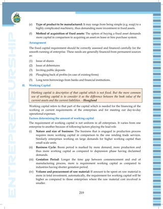 219
(e) Type of product to be manufactured: It may range from being simple (e.g. soap) to a
highly complicated machinery, thus demanding more investment in fixed assets.
(f) Method of acquisition of fixed assets: The option of buying a fixed asset demands
more capital in comparison to acquiring an asset on lease or hire purchase system.
Arrangement
The fixed capital requirement should be correctly assessed and financed carefully for the
smooth running of enterprise. These needs are generally financed from permanent sources
as:
(1) Issue of shares
(2) Issue of debentures
(3) Inviting public deposits
(4) Ploughing back of profits (in case of existing firms)
(5) Long term borrowings from banks and financial institutions.
II. Working Capital
Working capital is descriptive of that capital which is not fixed. But the more common
use of working capital is to consider it as the difference between the book value of the
current assets and the current liabilities. - Hoagland
Working capital refers to that part of the capital which is needed for the financing of the
working or current requirements of the enterprises and for meeting out day-to-day
operational expenses.
Factors determining the amount of working capital:
The requirement of working capital is not uniform in all enterprises. It varies from one
enterprise to another because of following factors playing the lead role.
(i) Nature and size of business: The business that is engaged in production process
requires more working capital in comparison to the one rending trade services.
Similarly enterprises working on large demands for higher working capital than
small scale units.
(ii) Business Cycle: Boom period is marked by more demand, more production and
thus more working capital as compared to depression phase having declaimed
demands.
(iii) Gestation Period: Longer the time gap between commencement and end of
manufacturing process, more is requirement working capital as compared to
industries having shorter gestation period.
(iv) Volume and procurement of raw material: If amount to be spent on raw material is
more in total investment, automatically, the requirement for working capital will be
higher as compared to those enterprises where the raw material cost involved is
smaller.
 