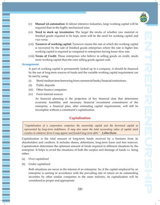 220
(v) Manual v/s automation: In labour intensive industries, large working capital will be
required than in the highly mechanized ones.
(vi) Need to stock up inventories: The larger the stocks of whether raw material or
finished goods required to be kept, more will be the need for working capital and
vice-versa.
(vii) Turnover of working capital: Turnover means the rate at which the working capital
is recovered by the sale of finished goods enterprises where the rate is higher less
working capital is required as compared to enterprises having lesser slow rate.
(viii) Terms of Credit: Those enterprises who believe in selling goods on credit, needs
more working capital than the ones selling goods against cash.
Arrangement:
A part of working capital is permanently locked up in a company, it should be financed
by the use of long term sources of funds and the variable working capital requirement can
be met by using:
(i) Short/medium term borrowing from commercial banks/financial institutions.
(ii) Public deposits
(iii) Other finance companies
(iv) Form internal sources
As financial planning is the projection of key financial data that determines
economic feasibility and necessary financial investment commitment of the
enterprise, a financial plan, after estimating capital requirements, will still be
incomplete without a constituent‘s capitalization.
Capitalization
"Capitalisation of a corporation comprises the ownership capital and the borrowed capital as
represented by long-term indebtness. It may also mean the total accounting value of capital stock
surplus in whatever form it may appear and funded long-term debt." - Lillin Doris
Capitalization is the total amount of long-term funds received by a business from its
shareholders and creditors. It includes shares, debentures, long-term loans and free reserves.
Capitalization determines the optimum amount of funds required in different situations by the
enterprise. It helps to avoid the situations of both the surplus and shortage of funds i.e. being
either:
(a) Over capitalized
(b) Under capitalized
Both situations are never in the interest of an enterprise. So, if the capital employed by an
enterprise is earning in accordance with the prevailing rate of return on its outstanding
securities by other similar companies in the same industry, its capitalization will be
considered as proper and appropriate.
 