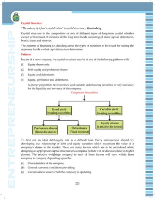221
Capital Structure:
"The makeup of a firm's capitalization" is capital structure. - Gerstenberg
Capital structure is the composition or mix of different types of long-term capital whether
owned or borrowed. It includes all the long term funds consisting of share capital, debentures,
bonds, loans and reserves.
The patterns of financing i.e. deciding about the types of securities to be issued for raising the
necessary funds is what capital structure determines.
Patterns
In case of a new company, the capital structure may be of any of the following patterns with:
(1) Equity shares only
(2) Both equity and preference shares
(3) Equity and debentures
(4) Equity, preference and debentures.
A proper proportion between fixed and variable yield-bearing securities is very necessary
for the liquidity and solvency of the company.
To find out an ideal debt-equity mix is a difficult task. Every entrepreneur should try
developing that relationship of debt and equity securities which maximum the value of a
company's shares in the market. There are many factors which are to be considered while
designing an appropriate capital structure of a company (which will be discussed later in higher
classes). The relative weightage assigned to each of these factors will vary widely from
company to company depending upon the:
(a) Characteristics of the company
(b) General economic conditions prevailing
(c) Circumstances under which the company is operating.
 