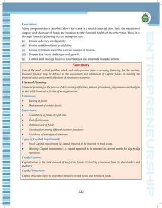 222
Conclusion:
Many companies have crumbled down for want of a sound financial plan. Both the situation of
surplus and shortage of funds are injurious to the financial health of the enterprise. Thus, it is
through financial planning that an enterprise can:
(a) Ensure solvency and liquidity.
(b) Ensure sufficient funds availability.
(c) Ensure optimum use of the various sources of finance.
(d) Prepare for future challenges and growth.
(e) Control and manage financial uncertainties and eliminate wasteful efforts.
Summary
One of the most critical problem which each entrepreneur faces is securing financing for the venture.
Business finance may be defined as the acquisition and utilization of Capital funds in meeting the
financial needs and overall objectives of a business enterprise.
Financial Planning:
Financial planning is the process of determining objectives, policies, procedures, programmes and budgets
to deal with financial activities of an organisation.
Objectives:
 Raising of funds
 Deployment of surplus funds.
Importance:
 Availability of funds at right time
 Cost effectiveness
 Optimum use of funds
 Coordination among different business functions
 Avoidance of wastages of resources
Types of Capital Requirement:
 Fixed Capital requirement i.e. capital required to be invested in fixed assets.
 Working Capital requirement i.e. capital required to be invested in current assets for day-to-day
operations.
Capitalization:
Capitalization is the total amount of long-term funds received by a business from its shareholders and
creditors.
Capital Structure:
Capital structure refers to proportion between owned funds and borrowed funds.
 