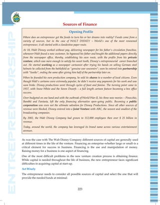 223
Sources of Finance
Opening Profile
Where does an entrepreneur get the funds to turn his or her dreams into reality? Funds come from a
variety of sources, but in the case of WALT DISNEY – World's one of the most renowned
entrepreneur, it all started with a clandestine paper route.
At 10, Walt Disney worked without pay, delivering newspaper for his father's circulation franchise,
whenever Walt found a new customer, he bypassed his father and bought the additional papers directly
from the newspaper office, thereby, establishing his own route, with the profits from his private
venture, which was mere enough to satisfy his sweet tooth, Disney's entrepreneurial career branched
out. He started working as a newspaper cartoonist after trying his hands on selling German steel
helmets he collected from the battlefield as "genuine war souvenirs"; soon he entered into partnership
with "Iweiks", ending the same after giving him half of the partnership later on.
When he founded his own production company, he sold its shares to a number of local citizens. Even
though Walt's cartoons were extremely popular, he didn't receive any payments for his work and was
soon broke. Disney productions went through cycles of feast and famine. The turning point came in
1937, with Snow White and the Seven Dwarfs – a full length cartoon feature becoming a box office
success.
Over budgeted on one hand and with the outbreak of World War-II, his three new movies – Pinocchio,
Bambki and Fantasia, left the only financing alternative open–going public. Becoming a public
corporation was even not the ultimate salvation for Disney Productions. Since all other sources of
revenue were blocked, Disney entered into a Joint Venture with ABC, the newest and smallest of the
broadcasting companies.
By 2002, the Walt Disney Company had grown to 112,000 employees then over $ 25 billion in
revenue.
Today, around the world, the company has leveraged its brand name across various entertainment
avenues.
As was the case with The Walt Disney Company different sources of capital are generally used
at different times in the life of the venture. Financing an enterprise–whether large or small–is a
critical element for success in business. Financing is the use and manipulation of money.
Raising money for a business is one aspect of financing.
One of the most difficult problems in the new venture creation process is obtaining finance.
While capital is needed throughout the life of business, the new entrepreneur faces significant
difficulties in acquiring capital at start-up.
Act Wisely
The entrepreneur needs to consider all possible sources of capital and select the one that will
provide the needed funds at minimal:
 