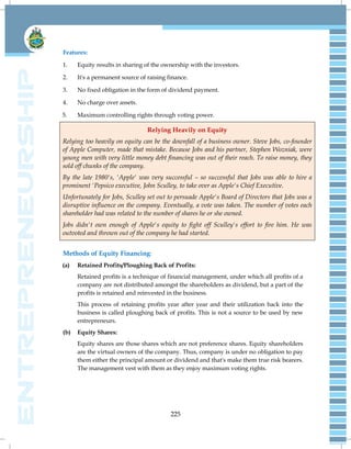 225
Features:
1. Equity results in sharing of the ownership with the investors.
2. It's a permanent source of raising finance.
3. No fixed obligation in the form of dividend payment.
4. No charge over assets.
5. Maximum controlling rights through voting power.
Relying Heavily on Equity
Relying too heavily on equity can be the downfall of a business owner. Steve Jobs, co-founder
of Apple Computer, made that mistake. Because Jobs and his partner, Stephen Wozniak, were
young men with very little money debt financing was out of their reach. To raise money, they
sold off chunks of the company.
By the late 1980's, 'Apple' was very successful – so successful that Jobs was able to hire a
prominent 'Pepsico executive, John Sculley, to take over as Apple's Chief Executive.
Unfortunately for Jobs, Sculley set out to persuade Apple's Board of Directors that Jobs was a
disruptive influence on the company. Eventually, a vote was taken. The number of votes each
shareholder had was related to the number of shares he or she owned.
Jobs didn't own enough of Apple's equity to fight off Sculley's effort to fire him. He was
outvoted and thrown out of the company he had started.
Methods of Equity Financing:
(a) Retained Profits/Ploughing Back of Profits:
Retained profits is a technique of financial management, under which all profits of a
company are not distributed amongst the shareholders as dividend, but a part of the
profits is retained and reinvested in the business.
This process of retaining profits year after year and their utilization back into the
business is called ploughing back of profits. This is not a source to be used by new
entrepreneurs.
(b) Equity Shares:
Equity shares are those shares which are not preference shares. Equity shareholders
are the virtual owners of the company. Thus, company is under no obligation to pay
them either the principal amount or dividend and that's make them true risk bearers.
The management vest with them as they enjoy maximum voting rights.
 