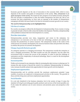 10
Economic growth depends on the rate of innovation in the economic field, which in turn,
depends on the number and quality of entrepreneurs in the society. Thus, entrepreneur is an
agent of progress in the society. The reason for slow progress of our Indian economy during the
first four decades of independence is that, the Indian entrepreneur has been shy. But as our
economy has been progressing, we have seen an upsurge in the number of entrepreneurs
emerging in all fields, but more needs to be done for increased economic growth in our country.
The need for Entrepreneurship can be highlighted thus:
Life-line of a nation:
No country can progress without the development of entrepreneurship. Every country is trying
to promote its trade so that it is able to share the benefits of development. Therefore, entrepreneurship
is the yardstick to measure the level of development of a country.
Provides innovation:
Entrepreneurship provides new ideas, imagination and vision to the enterprise. An
entrepreneur is an innovator as he tries to find new technology, products and markets. He
increases the productivity of various resources. The entrepreneur stands at the centre of the
whole process of economic development. He conceives business ideas and puts them into effect,
to enhance the process of economic development.
Change of growth /Inclusive growth:
An enterprise operates in a changing environment. The entrepreneur moulds the enterprise in
such a changing environment. The latter moulds not only the enterprise, but also alters the
environment itself, to ensure the success of the enterprise. In order to meet the challenge of
automation and the complexities of advanced technology, there is a need for the development
of entrepreneurship.
Increased profits:
Profits can be increased in any enterprise, either by increasing the sales revenue or reducing cost. To
increase the sales revenue is beyond the control of an enterprise. Entrepreneurship, by reducing
costs, increases its profits and provides opportunities for future growth and development.
Employment opportunities:
Entrepreneurship and its activities provide the maximum employment potential. Large
numbers of persons are employed in entrepreneurial activities in the country. The growths in
these activities bring more and more employment opportunities.
Social Benefits:
It is not only beneficial to the business enterprise, but to the society at large. It raises the
standard of living by providing good quality products and services at the lowest possible cost.
It also makes the optimum use of scarce resources and promotes peace and prosperity in the
society.
 