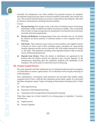 227
Generally, the entrepreneur very often mobilizes his personal resources for enterprise
development using his private assets or from his members of the family, dear and the near
ones. The investors from the family may not have a legal hold on the enterprise. They tend
to remains as silent partners extending informal assistance.
Sources
a) Personal Savings: Past savings, if any, is the most conventional source of financing,
dependable, readily available and without incurring any liability. This accumulated
from of minor or major savings done by entrepreneur is an internal source and meets
out small, short term requirements.
b) Friends and Relatives: Arranging finance from near and dear ones viz. (a) friends
(b) relatives (c) known persons, in informal manner is even a popular source of
financing.
c) Chit Funds : This customary source where in some members who might be friends,
or known etc, form a type of club, committee, party, association, etc., keep paying
monthly deposits privately and can claim the 'chit' if his sudden demand for money
i.e. like 'kitty'. This premature encashing of the deposited amount is like an internal
source of financing and personal.
d) Deposits from Dealers: When the dealers or distributors are appointed by the
business firm, the dealers selected are required to give "security deposits" to the
entrepreneurs, depending upon the reputation, goodwill and creditability of the
enterprise. This can be used as a short term source of financing.
III. Venture Capital Finance:
The most important and little understood area in entrepreneurship having its emergence
in United States in venture capital finance. It's an alternative form of equity financing for
small enterprises.
New entrepreneurs, conventional small businesses and privately held middle market
companies tend to have a difficult time obtaining external equity capital. It is advocated
that these enterprises require 3 types of funding as their business develops (refer to Table
A).
(a) Early stage financing
(b) Expansion or Development financing
(c) Acquisitions and Leveraged Buyout financing (Diversifying)
These three stages are at times funded by two strong groups of capitalists / investors,
referred to as:
(a) Angel Investors
(b) Venture Capitalist
 