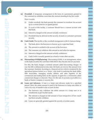 231
(a) Overdraft: A temporary arrangement in the form of a permission granted to
the customers to withdraw more than the amount standing to his/her credit.
How it works:
(i) Under overdraft, the bank permits the customer to overdraw his account
up to a certain limit for an agreed period.
(ii) To avail of this facility, a customer should have a current account with
that bank.
(iii) Interest is charged on the amount actually overdrawn.
(iv) Overdraft may be allowed on the security of assets or customer's personal
security.
(b) Cash Credit: This facility is like overdraft arrangement with it's features being:
(i) The bank allows the borrower to borrow up to a specified limit.
(ii) The amount is credited to the account of the borrower.
(iii) The customer can withdraw this amount as and when he requires.
(iv) Interest is charged on the amount actually withdrawn.
(v) Cash Credit is usually granted on a bond or some other security.
(c) Discounting of bills/Factoring: Discounting of bills, is an arrangement, where
in the bank encashes the customer's bills before they become due for payment.
For this, the bank charges a nominal amount called discounting charges. In
case the bill is dishonored on due date, the bank can recover the amount from
the customer. Similarly, factoring is a financial service which is rendered by the
specialized person known as a 'factor', who deals in realizing the book debts,
bills receivables, managing sundry debtors and sales registers of the
commercial and trading firms in the capacity of agent for a commission called
commercial charges or discount. Thus, it is the sale of accounts receivables to a
bank or finance company or anyone else.
(d) Loans and Advances: A loan is a lump sum advance made for a specified
period. Here, the entire amount is paid to the borrower in lump sum either in
cash or by way of transfer to his account. In this:
(i) The borrower may withdraw the entire amount in a lump sum or in
installments as per his/her needs.
(ii) The interest is charged on full amount of loan irrespective of how much
had been actually withdraw.
(iii) Loans are generally granted against the security of certain assets.
 