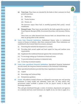 232
(e) Term Loan: These loans are extended by the banks to their customers for fixed
period to purchase:
(i) Machinery
(ii) Trucks, Scooters
(iii) Houses, etc.
The borrower repays these back in monthly/quarterly/half yearly/ annual
installments.
(f) Demand Loans: These loans are provided by the banks against the security of
Fixed Deposits Receipts (FDR), Government Securities, Life Insurance Policies,
etc.
These loans are called demand loans because bank can demand them at any
time, by giving notice to the customer.
(4) Loans from Financial Institutions: Institutional finance refers to institutional
sources of finance to Industry, other than commercial banks. These institutions are
established by the Central/State Government, aiming at:
(i) Promoting the industrial development of a country.
(ii) Providing both owned capital and land capital for long and medium term
requirements.
(iii) Supplement the traditional financial agencies like commercial banks.
(iv) To encourage setting up of industries in backward areas.
(v) To provide technical assistance to industrial units.
(vi) To develop investment markets.
(5) Loans from specialized Financial Institutions: Specialized Financial Institutions
provide mainly the long term financial assistance to the Industrial Undertakings.
These specialized institutions provide three basic ingredients to industries:
(a) Capital
(b) Knowledge and Technical Help
(c) Entrepreneur guidance.
(6) Grants: All publicity funded schemes are designed to encourage new and growing
businesses to bring wealth and ultimately create jobs. To help achieve this,
government makes available a portion of the tax payer's money to help and
encourage enterprise.
This cash gets distributed through a variety of ministers, departments and agencies
on a national and local, most businesses are eligible at any one time to apply for a
 