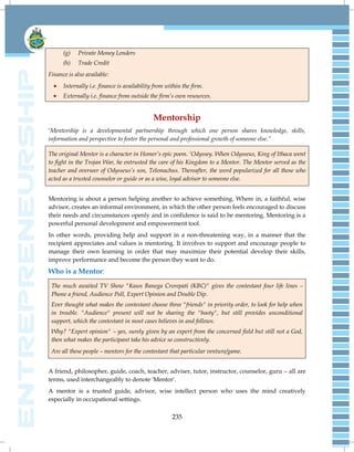 235
(g) Private Money Lenders
(h) Trade Credit
Finance is also available:
 Internally i.e. finance is availability from within the firm.
 Externally i.e. finance from outside the firm’s own resources.
Mentorship
‗Mentorship is a developmental partnership through which one person shares knowledge, skills,
information and perspective to foster the personal and professional growth of someone else.”
The original Mentor is a character in Homer’s epic poem. ‘Odyssey. When Odysseus, King of Ithaca went
to fight in the Trojan War, he entrusted the care of his Kingdom to a Mentor. The Mentor served as the
teacher and overseer of Odysseus’s son, Telemachus. Thereafter, the word popularized for all those who
acted as a trusted counselor or guide or as a wise, loyal advisor to someone else.
Mentoring is about a person helping another to achieve something. Where in, a faithful, wise
advisor, creates an informal environment, in which the other person feels encouraged to discuss
their needs and circumstances openly and in confidence is said to be mentoring. Mentoring is a
powerful personal development and empowerment tool.
In other words, providing help and support in a non-threatening way, in a manner that the
recipient appreciates and values is mentoring. It involves to support and encourage people to
manage their own learning in order that may maximize their potential develop their skills,
improve performance and become the person they want to do.
Who is a Mentor:
The much awaited TV Show "Kaun Banega Crorepati (KBC)" gives the contestant four life lines –
Phone a friend, Audience Poll, Expert Opinion and Double Dip.
Ever thought what makes the contestant choose three "friends" in priority order, to look for help when
in trouble. "Audience" present will not be sharing the "booty", but still provides unconditional
support, which the contestant in most cases believes in and follows.
Why? "Expert opinion" – yes, surely given by an expert from the concerned field but still not a God,
then what makes the participant take his advice so constructively.
Are all these people – mentors for the contestant that particular venture/game.
A friend, philosopher, guide, coach, teacher, adviser, tutor, instructor, counselor, guru – all are
terms, used interchangeably to denote 'Mentor'.
A mentor is a trusted guide, advisor, wise intellect person who uses the mind creatively
especially in occupational settings.
 