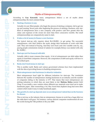 11
Myths of Entrepreneurship
According to Guy Kawasaki, many entrepreneurs believe a set of myths about
entrepreneurship, the most common being:
1. Starting a business is easy
Actually it is not. Most people, who begin the process of starting a company, fail to get one
up and running. Seven years after beginning the process of starting a business, only one-
third of entrepreneurs have a new company with positive cash flow greater than the
salary and expenses of the owner for more than three consecutive months. But small
entrepreneurships are comparatively easier to start.
2. It takes a lot of money to finance a new business
The typical start-up only requires about Rs.1,50,000/- to get going. The successful
entrepreneurs, who don‟t believe the myth, design their businesses to work with little
cash. They rent instead of buying. And they turn fixed costs into variable costs by, say,
paying people commissions instead of salaries for example; Infosys was started with only
Rs. 10,000/-.
3. Start-ups can’t be financed with debt
Actually, debt is more common than equity. A lot of entrepreneurs use debt rather than
equity to fund their companies. However, the composition of debt and equity will have to
be worked upon.
4. Banks don’t lend money to start-ups
This is another myth. Banks and various government schemes have been implemented
with the idea of providing finance to budding entrepreneurs.
5. Most entrepreneurs start businesses in attractive industries
Most entrepreneurs head right for different industries for start-ups. The correlation
between the number of entrepreneurs starting businesses in an industry and the number
of companies failing in the industry is 0.77. That means that most entrepreneurs are
picking industries in which they are most likely to fail. Mahima Mehra started Hathi
Chaap. It was totally a new venture where different raw materials were tried out to make
handmade paper. After researching a lot, they found that elephant dung had more fibre
content which made it easy to make handmade paper.
6. The growth of a start-up depends more on an entrepreneur’s talent than on the business
he chooses
This is not true as the industry that an entrepreneur chooses to work has a huge effect on
the odds that it will grow. For instance, various dotcom companies mushroomed all over
the world during the Y2K problem in the year 2000.
 