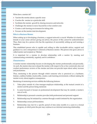 236
What does a mentor do?
 Teaches the mentee about a specific issue
 Coaches the mentee on a particular skill
 Facilitates the mentee growth by sharing resources and networks
 Challenges the mentee to move beyond his or her comfort zone
 Creates a safe learning environment for taking risks
 Focuses on the mentee total development.
Who is a Business Mentor:
When setting up or developing a business, a support network is crucial. Whether it is family or
friends or your career advisor giving out advice, the power of this cannot be underestimated.
Thus, there may be a person who has the experience of successfully setting up and running a
business.
This established person who is capable and willing to offer invaluable advice, support and
guidance to a new entrepreneur is referred as Business mentor. The person who gives advice is
called mentor and recipient as ‗Mentee‘.
It is important for a mentee to develop relationship with a mentor by meeting and
communicating consistently, regularly and in confidence.
Characteristics:
A mentor-mentee relationship focuses on developing the mentee professionally and personally.
As such, the mentor does not evaluate the mentee with respect to his or her current job, does not
conduct performance reviews of the mentee and does not provide input about salary increase
and promotions.
Thus, mentoring is the process through which someone who is perceived as a facilitator,
listener, coalition builder, trustworthy, creates a safe learning environment, without making the
mentee worry about negative consequences.
Rendering of mentoring services exhibits the following features:
1. Takes place outside of a line manager-employee relationship, at the mutual consent of a
mentor and the person being mentored.
2. Is career-focused or focuses on professional development that may be outside a mentee's
area of work.
3. Relationship is personal–a mentor provides both professional and personal support
4. Relationship may be initiated by a mentor through a match initiated by the organization.
5. Relationship crosses job boundaries.
6. Relationship may last for a specific period of time (nine months to a year) in a formal
program, at which point the pair may continue in an informal mentoring relationship.
 