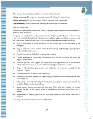 238
*One-on-one: This mentoring matches one mentor with one mentee.
*Group mentoring: This requires a mentor to work with 4-6 mentees at one time.
*Online mentoring: Mentoring relations through computerized programmes.
*Peer mentoring: Mentoring relations, formally or informally with colleagues.
Role and Importance
Mentors are there to provide support, identify strengths and weaknesses and help mentee to
deal with them effectively.
For giving a strong foothold to the venture and ensuring its growth, the role of the mentor is
very wide, crucial and significant. This long-term guidance support, enabling someone who is
less experienced to develop and grow in their chosen role can be summarized as follows:
(a) Help in diagnosing in order, to define and understand the current situations in the
enterprise.
(b) Help a mentee to assess his/her areas of shortcomings and strengths, giving critical
feedback to him in key areas.
(c) Provide assistance in finding the necessary information.
(d) Provide assistance in preparation of documentation for the enterprise and enterprise
support programmes.
(e) Provides guidance and support in preparation and implementation of development
activities/plans/projects, in order to achieve the best possible business results.
(f) Helps in identification, procurement and utilization of resources required for the
proposed venture.
(g) Provides assistance in finding business partners.
(h) Provides consultation, and help in coordinating activities aimed at accessing funds, new
technologies etc.
(i) Introduce the mentee to relevant consultants, trainers, suppliers, lawyers, accountants etc.
for that will help him boost confidence.
(j) As the mentor has the experience of witnessing 'highs' and 'lows' during his venture
starting, he/she can be a great source of introducing mentee to threats, can risks of
market.
(k) Helps mentee in learning, specific skills, knowledge, unspoken rules critical for success of
Business.
Mentoring benefits the enterprise, mentors and mentees.
 