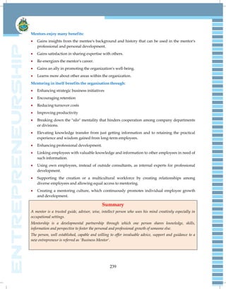 239
Mentors enjoy many benefits:
 Gains insights from the mentee's background and history that can be used in the mentor's
professional and personal development.
 Gains satisfaction in sharing expertise with others.
 Re-energizes the mentor's career.
 Gains an ally in promoting the organization's well-being.
 Learns more about other areas within the organization.
Mentoring in itself benefits the organisation through:
 Enhancing strategic business initiatives
 Encouraging retention
 Reducing turnover costs
 Improving productivity
 Breaking down the "silo" mentality that hinders cooperation among company departments
or divisions.
 Elevating knowledge transfer from just getting information and to retaining the practical
experience and wisdom gained from long-term employees.
 Enhancing professional development.
 Linking employees with valuable knowledge and information to other employees in need of
such information.
 Using own employees, instead of outside consultants, as internal experts for professional
development.
 Supporting the creation or a multicultural workforce by creating relationships among
diverse employees and allowing equal access to mentoring.
 Creating a mentoring culture, which continuously promotes individual employee growth
and development.
Summary
A mentor is a trusted guide, advisor, wise, intellect person who uses his mind creatively especially in
occupational settings.
Mentorship is a developmental partnership through which one person shares knowledge, skills,
information and perspective to foster the personal and professional growth of someone else.
The person, well established, capable and willing to offer invaluable advice, support and guidance to a
new entrepreneur is referred as 'Business Mentor'.
 