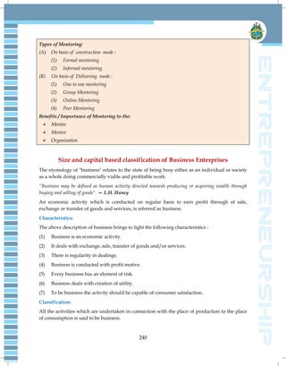 240
Types of Mentoring:
(A) On basis of construction mode :
(1) Formal mentoring
(2) Informal mentoring
(B) On basis of Delivering mode :
(1) One to one mentoring
(2) Group Mentoring
(3) Online Mentoring
(4) Peer Mentoring
Benefits / Importance of Mentoring to the:
 Mentee
 Mentor
 Organisation
Size and capital based classification of Business Enterprises
The etymology of "business" relates to the state of being busy either as an individual or society
as a whole doing commercially viable and profitable work.
"Business may be defined as human activity directed towards producing or acquiring wealth through
buying and selling of goods". — L.H. Haney
An economic activity which is conducted on regular basis to earn profit through of sale,
exchange or transfer of goods and services, is referred as business.
Characteristics:
The above description of business brings to light the following characteristics :
(1) Business is an economic activity.
(2) It deals with exchange, sale, transfer of goods and/or services.
(3) There is regularity in dealings.
(4) Business is conducted with profit motive.
(5) Every business has an element of risk.
(6) Business deals with creation of utility.
(7) To be business the activity should be capable of consumer satisfaction.
Classification:
All the activities which are undertaken in connection with the place of production to the place
of consumption is said to be business.
 