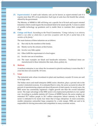 244
(7) Export-oriented: A small scale industry unit can be known as export-oriented unit if it
exports more than 50% of its production. Such type of units have the benefit like subsidy
offered by the government.
The Ministry of MSME & ARI will bring out a specific list of hi-tech and export oriented
industries which would require the investment limit to be raised upto Rs. 5 crores to admit
of suitable technology up gradation and to enable them to maintain their competitive
edge.
(8) Cottage and Rural: According to the Fiscal Commission, "Cottage industry is an industry
which is run either as whole-time or part-time occupation with the full or partial help of the
members of the family."
The main features of these industries are as follows:
(i) Run only by the members of the family.
(ii) Mainly run by the artisans at their homes.
(iii) Involve very little capital.
(iv) Often fulfill the requirement of a local region.
(v) Involve rare use of machines.
(vi) The main examples are khadi and handicrafts industries. Traditional items are
manufactured in these industries like mats, shoes, pottery etc.
B. Medium:
A medium enterprise is one where the investment in plant & machinery is more than Rs. 5
crore but does not exceed Rs. 10 Crore.
C. Large:
The industrial units whose investment in plant and machinery exceeds 10 crores are said
to be large units.
The Indian micro and small enterprise (MSE) sector, therefore, plays a pivotal role in the
country's industrial economy. It is estimated that in value, the sector accounts for about 45
percent of manufacturing output and about 40 percent of total exports. In recent years, the
MSE sector has consistently registered a higher growth rate than the overall industrial
sector. The major advantage of the MSE sector is its employment potential at a law capital
cost. According to available statistics (4th Census of MMSE Sector), the sector employs an
estimated 59.7 million people in 26.1 million enterprises; labour intensity in the MSE
sector is estimated to be nearly four times that of large enterprises. In most economies,
smaller enterprises outnumber large companies by a wide margin. SMEs are said to be
responsible for driving innovation and competition in many economic sectors.
 