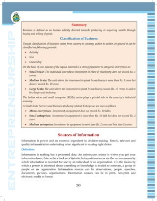 245
Summary
Business is defined as an human activity directed towards producing or acquiring wealth through
buying and selling of goods.
Classification of Business:
Though classification of Business varies from country to country, author to author, in general it can be
classified on following grounds:
 Activity
 Size
 Ownership
On the basis of size, volume of the capital invested is a strong parameter to categories enterprises as:
 Small Scale: The individual unit whose investment in plant & machinery does not exceed Rs. 5
crores.
 Medium Scale: The unit where the investment in plant & machinery is more than Rs. 5 crore but
doesn't exceed Rs. 10 crore.
 Large Scale: The unit where the investment in plant & machinery exceeds Rs. 10 crores is said to
be a large scale industry.
The Indian micro and small enterprise (MSEs) sector plays a pivotal role in the country's industrial
economy.
A Small-Scale Services and Business (industry related) Enterprises are ones as follows :
 Micro-enterprises: Investment in equipment does not exceed Rs. 10 lakhs.
 Small enterprises: Investment in equipment is more than Rs. 10 lakh but does not exceed Rs. 2
crore.
 Medium enterprises: Investment in equipment is more than Rs. 2 crore and less than 5 crores.
Sources of Information
Information is power and an essential ingredient in decision-making. Timely, relevant and
quality information for undertaking is too significant in making right choice.
Definition:
Information is nothing but a processed data. An information source is where you got your
information from; this can be a book or a Website. Information sources are the various means by
which information is recorded for use by an individual or an organization. It is the means by
which a person is informed about something or knowledge is availed to someone, a group of
people or an organization. Information sources can be observations, people, speeches,
documents, pictures, organizations. Information sources can be in print, non-print and
electronic media in format.
 