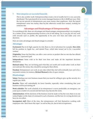 12
7. Most enterprises are successful financially
This is also another myth. Entrepreneurship creates a lot of wealth, but it is very unevenly
distributed. The typical profit of an owner-managed business is Rs.2, 40,000 per year. Only
the top ten percent of entrepreneurs earn more money than employees. And, the typical
entrepreneur earns less money than he/she otherwise would have earned, working for
someone else.
Advantages and Disadvantages of Entrepreneurship
To everything in life, there are advantages and disadvantages; entrepreneurship is no exception.
As a matter of fact, entrepreneurship involves a lot of risk taking. Yet, it can pay off very well,
with rewards such as profits, the opportunity to be your own boss and make your own
decisions.
Here are some advantages and disadvantages to consider:
Advantages
Excitement: Due to its high capacity for risk, there is a lot of adventure for example, Steve Jobs
left his position in Apple Inc., and started Pixar, which later turned out to be a successful
venture.
Originality: Some feel that they can offer a new service or product that no one else has offered
before, i.e., I-pod and I-pad
Independence: Some wish to be their own boss and make all the important decisions
themselves.
Rational salary: They are not being paid what they are worth and would rather work on their
own and earn the money they should be earning for their efforts.
Freedom: Entrepreneurs can work on any idea which they feel will eventually turn out to be a
successful venture, for instance, Richard Branson’s idea of space mission.
Disadvantages
Salary: Starting your own business means that you must be willing to give up the security of a
regular pay check.
Benefits: There will undoubtedly be fewer benefits, especially when considering that your
business will be just starting off.
Work schedule: The work schedule of an entrepreneur is never predictable; an emergency can
come up in a matter of a second and late hours may become the norm.
Administration: All the decisions of the business must be made on his/her own; there is no one
ranked higher on the chain of command in such a business, and the fear of a wrong decision can
have its own effect.
Incompetent staff: Most of the time, the entrepreneurs will find themselves working with
employees who "don't know the ropes" as well as they do, due to lack of experience.
 