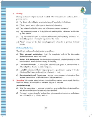 248
A. Primary:
Primary sources are original materials on which other research studies are based. To be a
primary source:
(i) The data is collected by the investigator himself/herself, for the first time.
(ii) Primary source report, a discovery or share new information.
(iii) They present first hand accounts and information relevant to an event.
(iv) They present information in its original form, not interpreted, condensed or evaluated
by other writers.
(v) They are usually evidence or accounts of the events, practices being researched and
created by a person who directly experienced that event.
(vi) Primary sources are the first formal appearance of results in print or electronic
formats.
Methods of Collection:
The different methods of collecting data are as follows:
(1) Direct personal investigation: Here, the investigator collects the information
personally from the source concerned.
(2) Indirect oral investigation: The investigator approaches certain sources which are
connected with the information directly or indirectly.
(3) Local Correspondents: The investigator appoints local agents or correspondents in
different parts of the area under investigation.
(4) Mailed Questionnaire: The investigator prepares a questionnaire keeping in view the
objective of the inquiry and sends it to informants by post.
(5) Questionnaire through Enumerators: Here, the enumerators go to informants along
with the questionnaire to help them record thelatter‘s answer.
B. Secondary: Information about primary, or original information, which usually has been
modified, selected or rearranged for a specific purpose or audience.
Secondary sources:
(1) One that was created by someone who did not have firsthand experience or did not
participate in the events/situations being researched.
(2) Secondary sources describe, analyse, interpret, evaluate, comment on and discuss
the evidence given by primary sources.
 