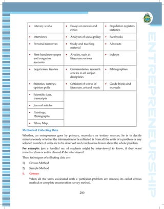 250
 Literary works  Essays on morals and
ethics
 Population registers
statistics
 Interviews  Analyses of social policy  Fact books
 Personal narratives  Study and teaching
material
 Abstracts
 First-hand newspaper
and magazine
accounts
 Articles, such as
literature reviews
 Indexes
 Legal cases, treaties  Commentaries, research
articles in all subject
disciplines
 Bibliographies
 Statistics, surveys,
opinion polls
 Criticism of works of
literature, art and music
 Guide books and
manuals
 Scientific data,
transcripts
 Journal articles
 Paintings,
Photographs
 Films, Map
Methods of Collecting Data:
Whether, an entrepreneur goes by primary, secondary or tertiary sources, he is to decide
simultaneously whether the information to be collected is from all the units of a problem or any
selected number of units are to be observed and conclusions drawn about the whole problem.
For example: just a handful no. of students might be interviewed to know, if they want
remedial class or entire class of 45 be interviewed.
Thus, techniques of collecting data are:
1) Census Method
2) Sample Method
1. Census:
When all the units associated with a particular problem are studied, its called census
method or complete enumeration survey method.
 
