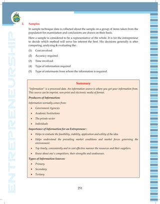 251
2. Samples:
In sample technique data is collected about the sample on a group of items taken from the
population for examination and conclusions are drawn on their basis.
Here a sample is considered to be a representative of the whole. It is for the entrepreneur
to decide which method will serve his interest the best. His decisions generally is after
comparing, analyzing & evaluating the:
(1) Cost involved
(2) Accuracy required
(3) Time involved
(4) Type of information required
(5) Type of informants from whom the information is required.
Summary
"Information" is a processed data. An information source is where you got your information from.
This source can be imprint, non-print and electronic media of format.
Producers of Information:
Information normally comes from:
 Government Agencies
 Academic Institutions
 The private sector
 Individuals
Importance of Information for an Entrepreneur :
 Helps to evaluate the feasibility, viability, application and utility of the idea.
 Helps understand the prevailing market conditions and market forces governing the
environment.
 Top timely, conveniently and in cost effective manner the resources and their suppliers.
 Know about one's competitors, their strengths and weaknesses.
Types of Information Sources:
 Primary
 Secondary
 Tertiary
 