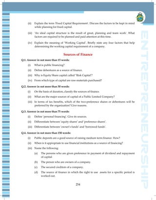 254
(ii) Explain the term 'Fixed Capital Requirement'. Discuss the factors to be kept in mind
while planning for fixed capital.
(iii) 'An ideal capital structure is the result of great, planning and team work'. What
factors are required to be planned and paid attention at this time.
(iv) Explain the meaning of ‗Working Capital‘. Briefly state any four factors that help
determining the working capital requirement of a company.
Sources of Finance
Q.1. Answer in not more than 15 words:
(i) What is public financing?
(ii) Define debentures as a source of finance.
(iii) Why is Equity Share capital called "Risk Capital'?
(iv) From which type of capital are raw-materials purchased?
Q.2. Answer in not more than 50 words:
(i) On the basis of duration, classify the sources of finance.
(ii) What are the major sources of capital of a Public Limited Company?
(iii) In terms of tax benefits, which of the two-preference shares or debentures will be
preferred by the organization? Give reasons.
Q.3. Answer in not more than 75 words:
(i) Define ‗personal financing‘. Give its sources.
(ii) Differentiate between ‗equity shares‘ and ‗preference shares‘.
(iii) Differentiate between ‗owner‘s funds‘ and ‗borrowed funds‘.
Q.4. Answer in not more than 150 words:
(i) Public deposits are a good source of raising medium term finance. How?
(ii) When is it appropriate to use financial institutions as a source of financing?
(iii) Name the following:
(a) The persons who are given preference in payment of dividend and repayment
of capital.
(b) The person who are owners of a company.
(c) The secured creditors of a company.
(d) The source of finance in which the right to use assets for a specific period is
worked out.
 