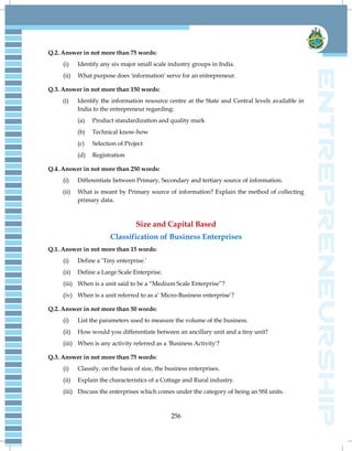 256
Q.2. Answer in not more than 75 words:
(i) Identify any six major small scale industry groups in India.
(ii) What purpose does 'information' serve for an entrepreneur.
Q.3. Answer in not more than 150 words:
(i) Identify the information resource centre at the State and Central levels available in
India to the entrepreneur regarding:
(a) Product standardization and quality mark
(b) Technical know-how
(c) Selection of Project
(d) Registration
Q.4. Answer in not more than 250 words:
(i) Differentiate between Primary, Secondary and tertiary source of information.
(ii) What is meant by Primary source of information? Explain the method of collecting
primary data.
Size and Capital Based
Classification of Business Enterprises
Q.1. Answer in not more than 15 words:
(i) Define a ‗Tiny enterprise.‘
(ii) Define a Large Scale Enterprise.
(iii) When is a unit said to be a ―Medium Scale Enterprise‖?
(iv) When is a unit referred to as a‘ Micro-Business enterprise‘?
Q.2. Answer in not more than 50 words:
(i) List the parameters used to measure the volume of the business.
(ii) How would you differentiate between an ancillary unit and a tiny unit?
(iii) When is any activity referred as a 'Business Activity'?
Q.3. Answer in not more than 75 words:
(i) Classify, on the basis of size, the business enterprises.
(ii) Explain the characteristics of a Cottage and Rural industry.
(iii) Discuss the enterprises which comes under the category of being an SSI units.
 