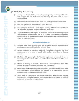 257
Q.4. HOTS: (High Order Thinking)
(i) Anurag, a textile industrialist, wants to buy a new printing machinery and its allied
tools. Suggest for him, that before any finalising the same, what he should
investigate first.
(ii) Procurement of Physical resources is not an easy job. Do you agree? Give reasons.
(iii) How is "Capitalisation" different from "Capital Structure"?
(iv) 'An ideal capital structure is a result of great, planning and team work'. What factors
are required to be planned and paid attention to at this time?
(v) Anjali Ltd. had decided to expand its production capacity by modernizing its plant
and machinery at an estimated cost of Rs. 2 crores. The company doesn't have
enough reserves to finance modernization. Suggest 2 sources to the company from
where they can raise finance.
Application based exercise:
(i) Shraddha wants to start an Agro based unit in Solan. What is she required to do to
acquire a competent workforce for her proposed plant?
(ii) Suruchi is planning to establish a small scale export factory. To ensure that she is
neither short of or in excess of capital, guide her how to go about for financial
resources.
(iii) Mr. Nair, while planning for the "financial requirement, overlooked the use of
'Technology in Production'. What loss can befall on society because of his act of
ignorance.
(iv) Mukesh is planning to establish a Restaurant at Cannaught Place, Delhi. What
patterns of capital structure are available to him. Give reasons.
(v) Shalini plans to set up a Printing Press in Ludhiana. She looks upto her cousin Amit,
who is successfully running a similar unit in Jaipur, for all possible help, guidance
and suggestions. What kind of mentoring is this?
(vi) Malti, wants to commence a Blue Pottery Enterprise. Before starting, multiple
information is required as a part of her systematic planning. Discuss the methods
available to her to collect the required data.
 