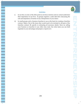 258
Activities:
i) In our life, in some or the other point we do have mentors and we cannot undermine
their importance in our lives. In groups organize a radio talk show discussing the
role and importance of mentor of any entrepreneur of your choice.
ii) In small groups, pick a business franchise to use as the basis for creating a franchise
contract. Make a list of the items that would need to be included in all parts of the
franchise contract. Be specific in estimating all necessary details. Next, try selling
your business as franchise to any other class mate. See what items you can both
negotiate to your advantage and prepare a report on it.
 