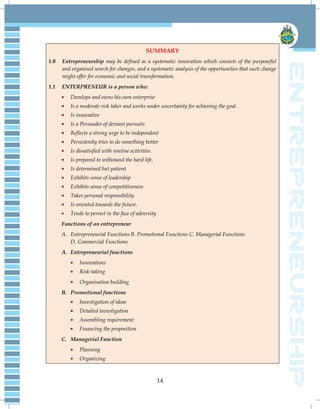 14
SUMMARY
1.0 Entrepreneurship may be defined as a systematic innovation which consists of the purposeful
and organised search for changes, and a systematic analysis of the opportunities that such change
might offer for economic and social transformation.
1.1 ENTERPRENEUR is a person who:
Develops and owns his own enterprise
Is a moderate risk taker and works under uncertainty for achieving the goal.
Is innovative
Is a Persuader of deviant pursuits
Reflects a strong urge to be independent
Persistently tries to do something better
Is dissatisfied with routine activities.
Is prepared to withstand the hard life.
Is determined but patient
Exhibits sense of leadership
Exhibits sense of competitiveness
Takes personal responsibility
Is oriented towards the future.
Tends to persist in the face of adversity
Functions of an entrepreneur
A. Entrepreneurial Functions B. Promotional Functions C. Managerial Functions
D. Commercial Functions
A. Entrepreneurial functions
Innovations
Risk-taking
Organisation building
B. Promotional functions
Investigation of ideas
Detailed investigation
Assembling requirement
Financing the proposition
C. Managerial Function
Planning
Organizing
 