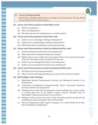 16
1.5 Process of Entrepreneurship:
Self-Discovery, Identifying Opportunities, Generating and Evaluating Ideas, Planning, Rising
Start-up Capital, Start up, Growth, Harvest.
Q.1. Answer each of these questions in about fifteen words:
(i) What is an enterprise?
(ii) Who is an Entrepreneur?
(iii) Who plays the role of an entrepreneur in a socialist country?
Q.2. Answer each of these questions in about fifty words:
(i) Explain any two advantages of being an Entrepreneur?
(ii) Explain any two disadvantages of being an Entrepreneur?
(iii) Differentiate between entrepreneur and entrepreneurship.
Q.3. Answer each of these questions in about one hundred and fifty words:
(i) Describe entrepreneurial functions of an entrepreneur?
(ii) What is the need of entrepreneurship in an economy?
(iii) Mehak wants to start a textile unit near Gurgaon. Discuss the commercial functions
which she will require to plan and perform for the same.
(iv) Explain any four managerial functions of an entrepreneur?
(v) Explain any four promotional functions of an entrepreneur?
Q.4. Answer each of these questions in about two hundred and fifty words:
(i) Describe the process of entrepreneurship?
(ii) What is the need of entrepreneurship in an economy? Give at least six benefits.
Q.5. HOTS: (Higher Order Thinking)
(i) Differentiate between Entrepreneurial functions and Managerial functions of an
Entrepreneur?
(ii) “Innovation is the hallmark of Entrepreneurship”. Why is “innovation” referred as
the basic function of an entrepreneur?
(iii) “Entrepreneurs, in their drive and pursuit to create something new, at times, results
in causing major loss to the Nation‟s natural resources. Shouldn‟t they be
discouraged? Justify giving reasons for your answers.
(iv) Starting a venture is not an easy task. A series of activities needs to be planned and
undertaken to create an enterprise. Discuss them briefly.
(v) Why are Entrepreneurs called „agents of progress‟ for a nation? What role do they
play in the Nation‟s development?
 