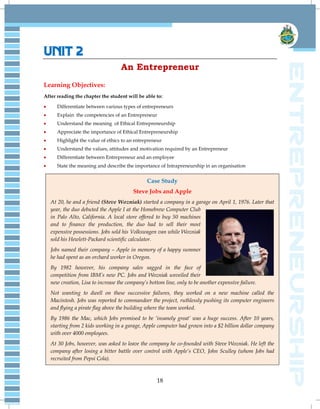 18
UNIT 2
An Entrepreneur
Learning Objectives:
After reading the chapter the student will be able to:
 Differentiate between various types of entrepreneurs
 Explain the competencies of an Entrepreneur
 Understand the meaning of Ethical Entrepreneurship
 Appreciate the importance of Ethical Entrepreneurship
 Highlight the value of ethics to an entrepreneur
 Understand the values, attitudes and motivation required by an Entrepreneur
 Differentiate between Entrepreneur and an employee
 State the meaning and describe the importance of Intrapreneurship in an organisation
Case Study
Steve Jobs and Apple
At 20, he and a friend (Steve Wozniak) started a company in a garage on April 1, 1976. Later that
year, the duo debuted the Apple I at the Homebrew Computer Club
in Palo Alto, California. A local store offered to buy 50 machines
and to finance the production, the duo had to sell their most
expensive possessions. Jobs sold his Volkswagen van while Wozniak
sold his Hewlett-Packard scientific calculator.
Jobs named their company – Apple in memory of a happy summer
he had spent as an orchard worker in Oregon.
By 1982 however, his company sales sagged in the face of
competition from IBM‟s new PC. Jobs and Wozniak unveiled their
new creation, Lisa to increase the company‟s bottom line, only to be another expensive failure.
Not wanting to dwell on these successive failures, they worked on a new machine called the
Macintosh. Jobs was reported to commandeer the project, ruthlessly pushing its computer engineers
and flying a pirate flag above the building where the team worked.
By 1986 the Mac, which Jobs promised to be „insanely great‟ was a huge success. After 10 years,
starting from 2 kids working in a garage, Apple computer had grown into a $2 billion dollar company
with over 4000 employees.
At 30 Jobs, however, was asked to leave the company he co-founded with Steve Wozniak. He left the
company after losing a bitter battle over control with Apple‟s CEO, John Sculley (whom Jobs had
recruited from Pepsi Cola).
 